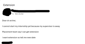 A short and rude email requesting an extension that reads: Dear dr archer I cannot start my internship yet because my supervisor is away Placement team say I can get extension I want extension so tell me new date